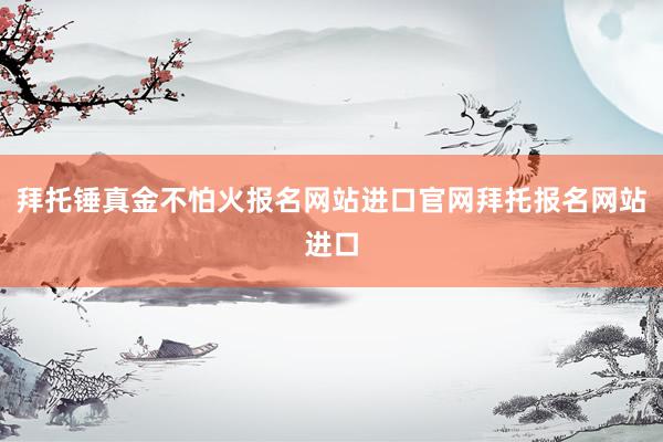 拜托锤真金不怕火报名网站进口官网拜托报名网站进口
