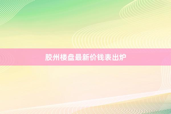 胶州楼盘最新价钱表出炉